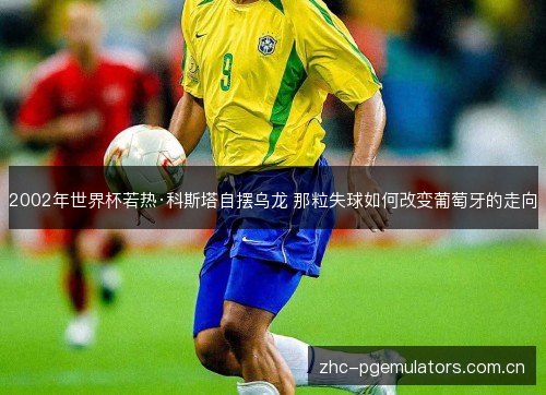 2002年世界杯若热·科斯塔自摆乌龙 那粒失球如何改变葡萄牙的走向